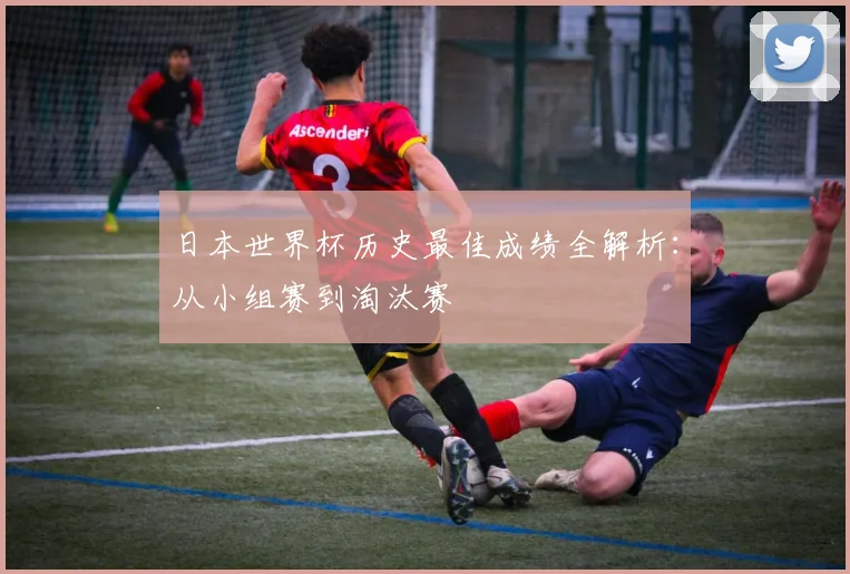 日本世界杯历史最佳成绩全解析:从小组赛到淘汰赛