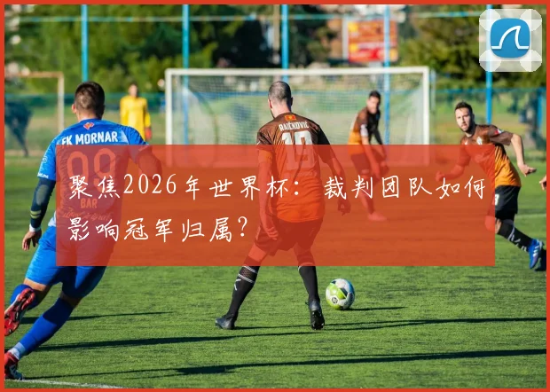 聚焦2026年世界杯:裁判团队如何影响冠军归属?